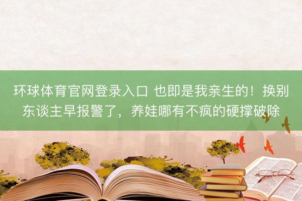 环球体育官网登录入口 也即是我亲生的！换别东谈主早报警了，养娃哪有不疯的硬撑破除