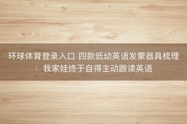 环球体育登录入口 四款低幼英语发蒙器具梳理：我家娃终于自得主动跟读英语