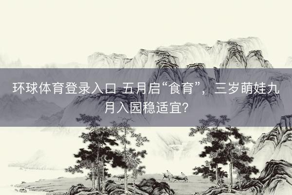 环球体育登录入口 五月启“食育”，三岁萌娃九月入园稳适宜？