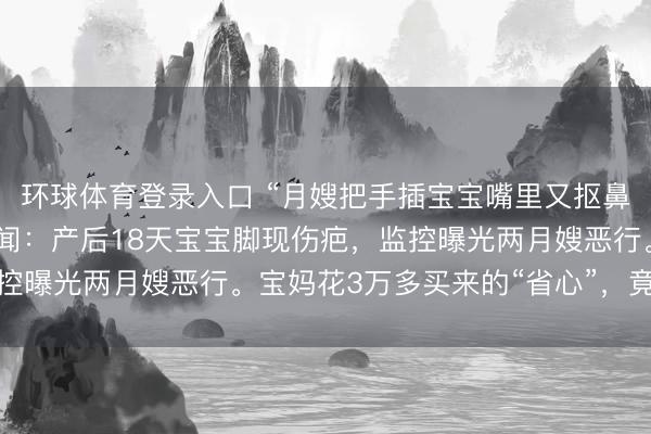 环球体育登录入口 “月嫂把手插宝宝嘴里又抠鼻子！”月子中心被曝丑闻：产后18天宝宝脚现伤疤，监控曝光两月嫂恶行。宝妈花3万多买来的“省心”，竟是恶梦