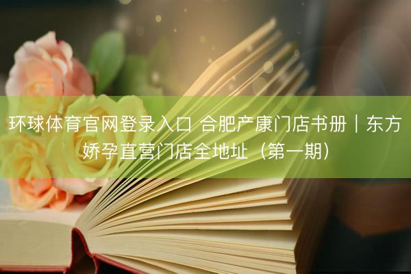 环球体育官网登录入口 合肥产康门店书册｜东方娇孕直营门店全地址（第一期）