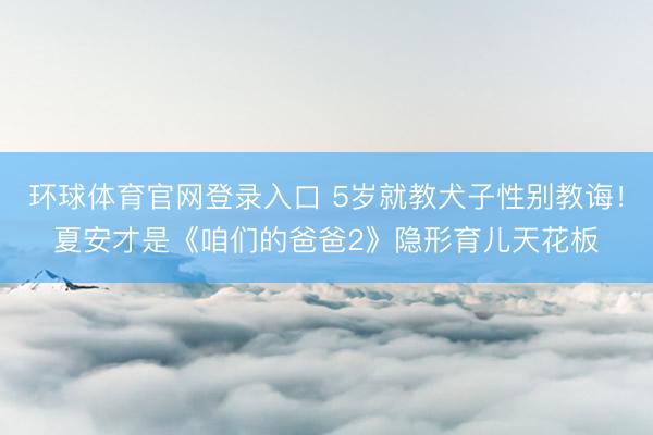 环球体育官网登录入口 5岁就教犬子性别教诲！夏安才是《咱们的爸爸2》隐形育儿天花板