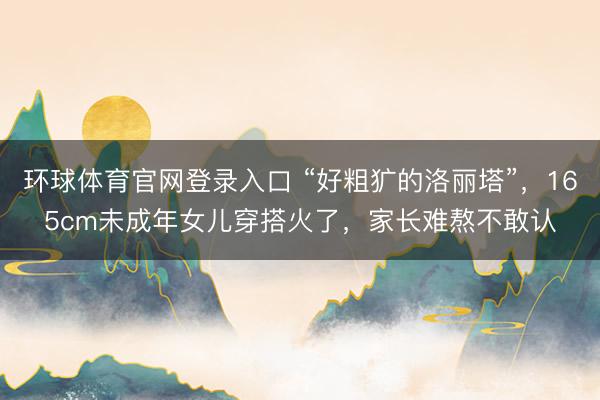 环球体育官网登录入口 “好粗犷的洛丽塔”，165cm未成年女儿穿搭火了，家长难熬不敢认