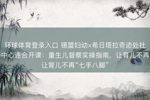 环球体育登录入口 锡盟妇幼×希日塔拉奇迹处社区卫生服务中心连合开课：重生儿督察实操指南，让育儿不再“七手八脚”