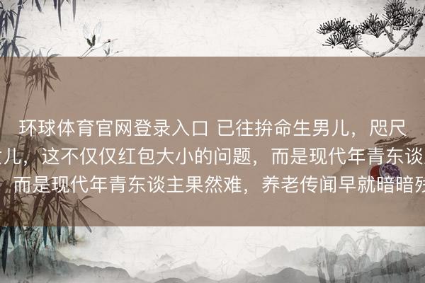 环球体育官网登录入口 已往拚命生男儿，咫尺却珍爱别东谈主家的女儿，这不仅仅红包大小的问题，而是现代年青东谈主果然难，养老传闻早就暗暗残害了