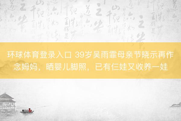 环球体育登录入口 39岁吴雨霏母亲节晓示再作念姆妈，晒婴儿脚照，已有仨娃又收养一娃