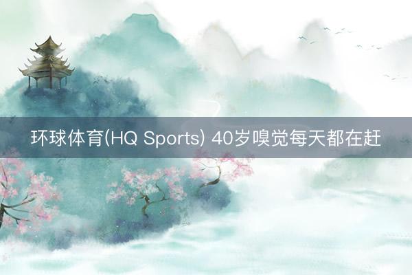 环球体育(HQ Sports) 40岁嗅觉每天都在赶