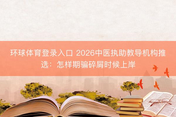 环球体育登录入口 2026中医执助教导机构推选：怎样期骗碎屑时候上岸