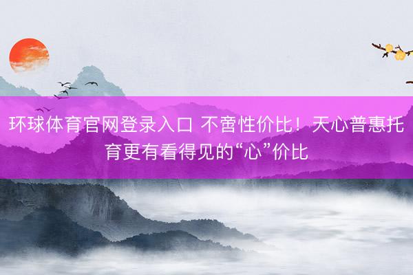 环球体育官网登录入口 不啻性价比！天心普惠托育更有看得见的“心”价比