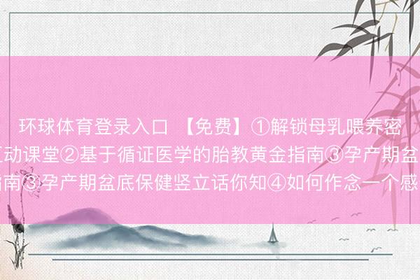 环球体育登录入口 【免费】①解锁母乳喂养密码：从姿势到决窍的互动课堂②基于循证医学的胎教黄金指南③孕产期盆底保健竖立话你知④如何作念一个感奋的准姆妈