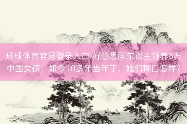 环球体育官网登录入口 好意思国东谈主领养6万中国女孩，如今10多年当年了，她们糊口怎样？