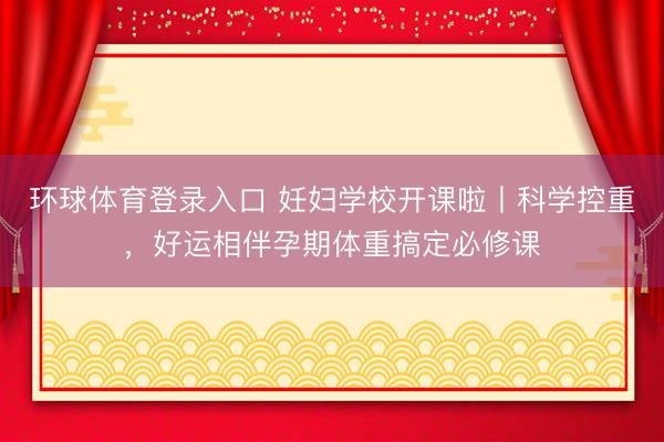 环球体育登录入口 妊妇学校开课啦丨科学控重，好运相伴孕期体重搞定必修课