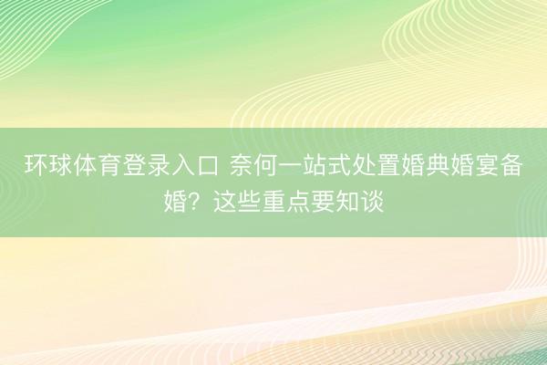 环球体育登录入口 奈何一站式处置婚典婚宴备婚？这些重点要知谈
