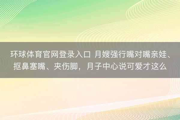 环球体育官网登录入口 月嫂强行嘴对嘴亲娃、抠鼻塞嘴、夹伤脚，月子中心说可爱才这么