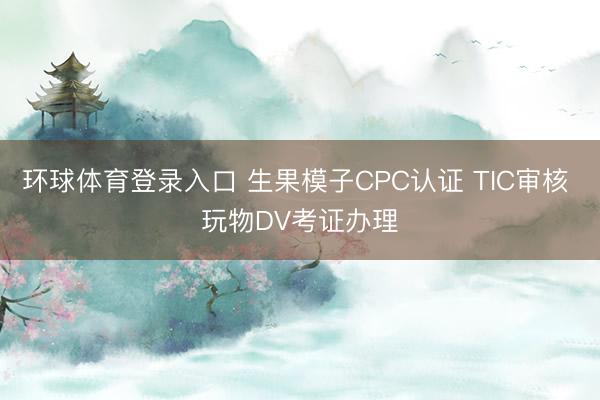 环球体育登录入口 生果模子CPC认证 TIC审核 玩物DV考证办理
