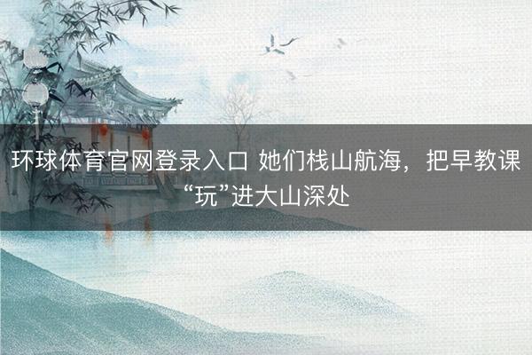 环球体育官网登录入口 她们栈山航海，把早教课“玩”进大山深处