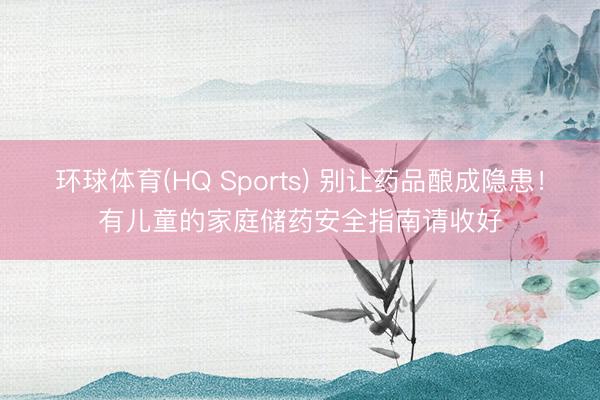 环球体育(HQ Sports) 别让药品酿成隐患！有儿童的家庭储药安全指南请收好
