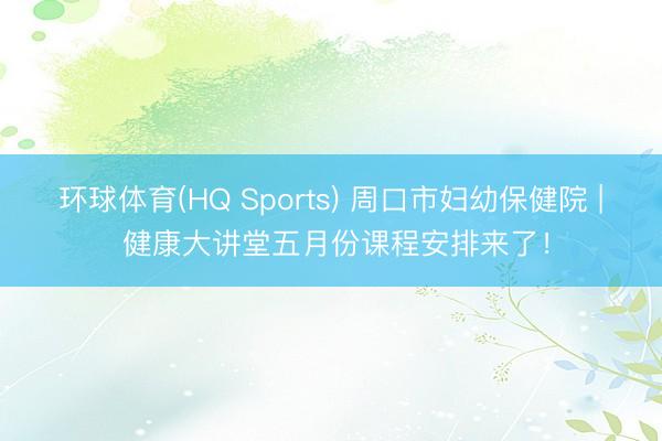 环球体育(HQ Sports) 周口市妇幼保健院 | 健康大讲堂五月份课程安排来了！