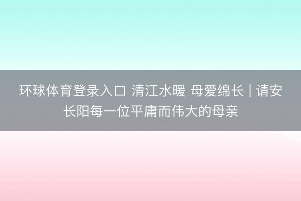 环球体育登录入口 清江水暖 母爱绵长 | 请安长阳每一位平庸而伟大的母亲