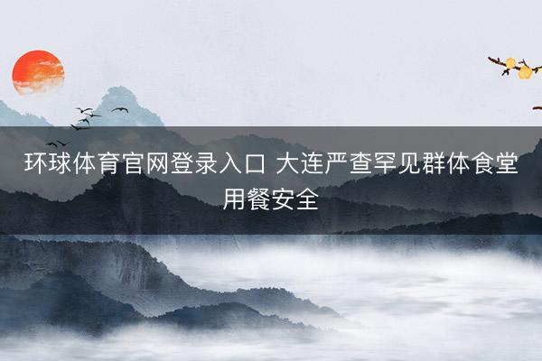 环球体育官网登录入口 大连严查罕见群体食堂用餐安全