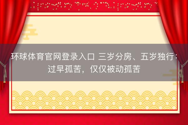 环球体育官网登录入口 三岁分房、五岁独行：过早孤苦，仅仅被动孤苦