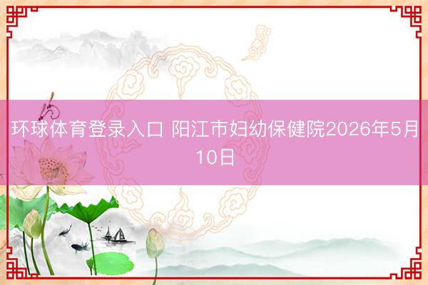 环球体育登录入口 阳江市妇幼保健院2026年5月10日