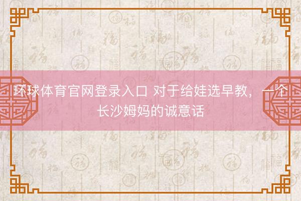 环球体育官网登录入口 对于给娃选早教，一个长沙姆妈的诚意话