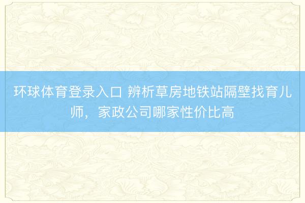环球体育登录入口 辨析草房地铁站隔壁找育儿师，家政公司哪家性价比高