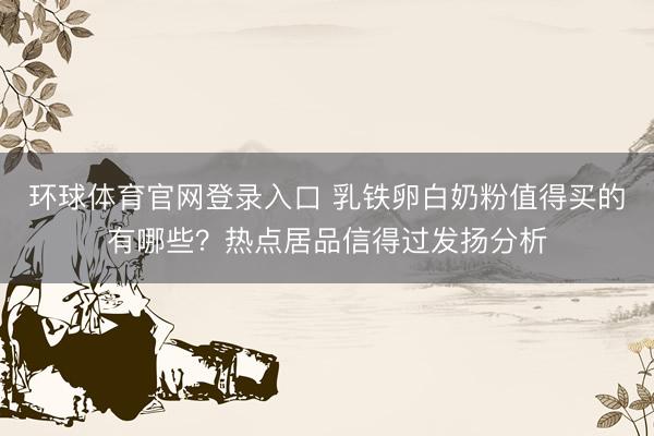 环球体育官网登录入口 乳铁卵白奶粉值得买的有哪些？热点居品信得过发扬分析