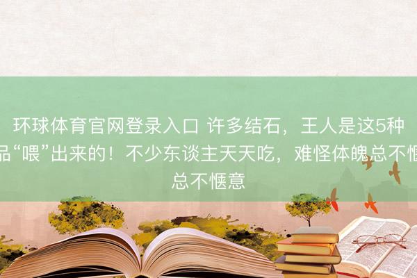 环球体育官网登录入口 许多结石，王人是这5种食品“喂”出来的！不少东谈主天天吃，难怪体魄总不惬意