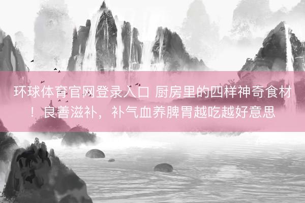 环球体育官网登录入口 厨房里的四样神奇食材！良善滋补，补气血养脾胃越吃越好意思