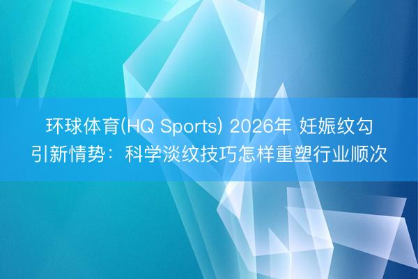 环球体育(HQ Sports) 2026年 妊娠纹勾引新情势：科学淡纹技巧怎样重塑行业顺次