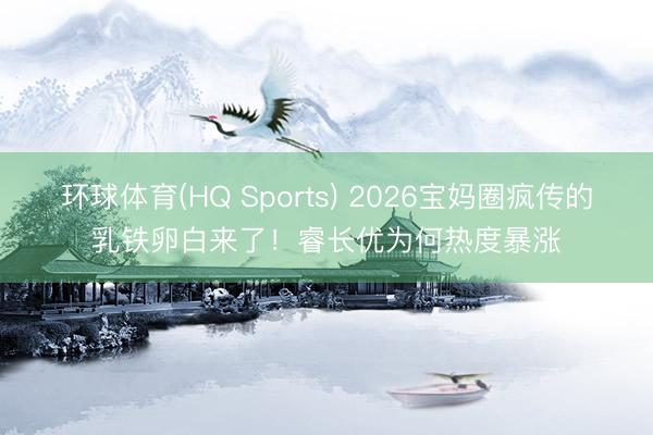 环球体育(HQ Sports) 2026宝妈圈疯传的乳铁卵白来了！睿长优为何热度暴涨