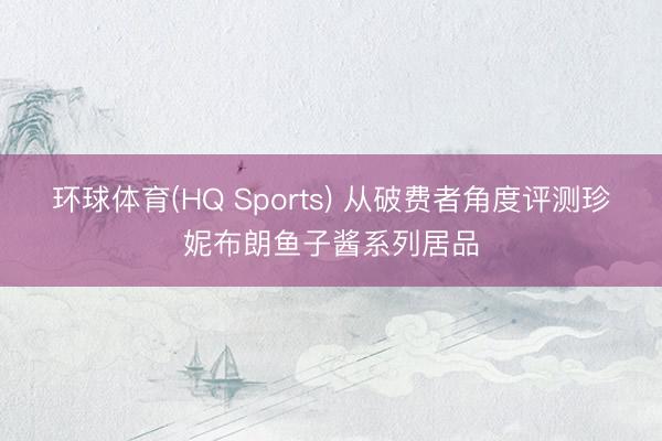 环球体育(HQ Sports) 从破费者角度评测珍妮布朗鱼子酱系列居品