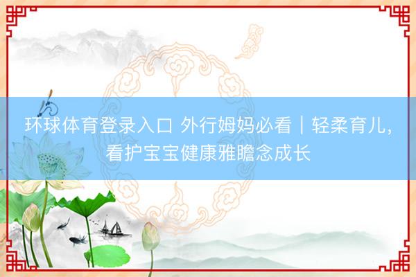 环球体育登录入口 外行姆妈必看｜轻柔育儿，看护宝宝健康雅瞻念成长