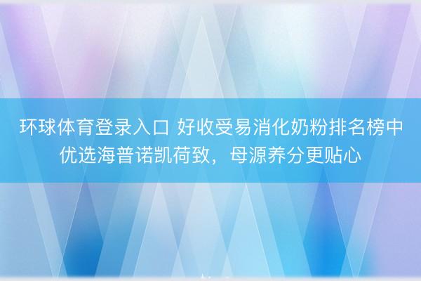 环球体育登录入口 好收受易消化奶粉排名榜中优选海普诺凯荷致，母源养分更贴心