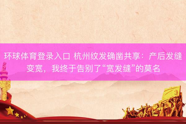 环球体育登录入口 杭州纹发确凿共享：产后发缝变宽，我终于告别了“宽发缝”的莫名