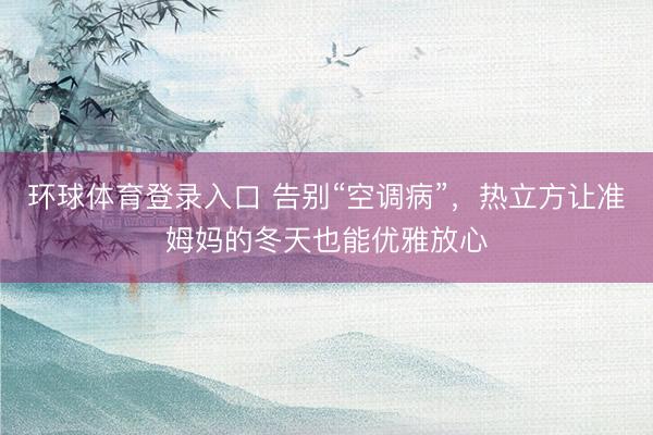 环球体育登录入口 告别“空调病”，热立方让准姆妈的冬天也能优雅放心
