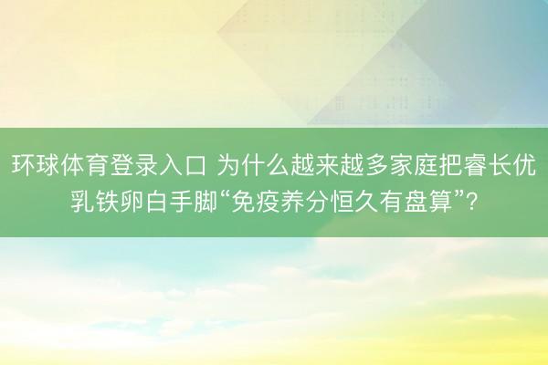 环球体育登录入口 为什么越来越多家庭把睿长优乳铁卵白手脚“免疫养分恒久有盘算”？