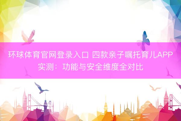 环球体育官网登录入口 四款亲子嘱托育儿APP实测：功能与安全维度全对比