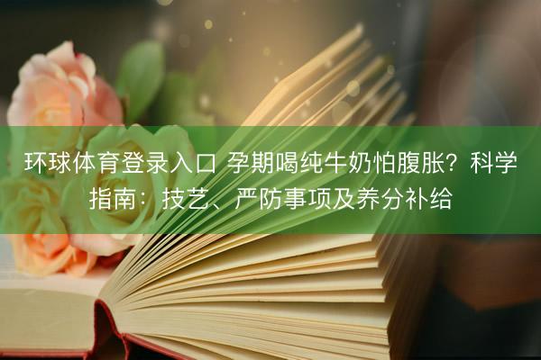 环球体育登录入口 孕期喝纯牛奶怕腹胀？科学指南：技艺、严防事项及养分补给