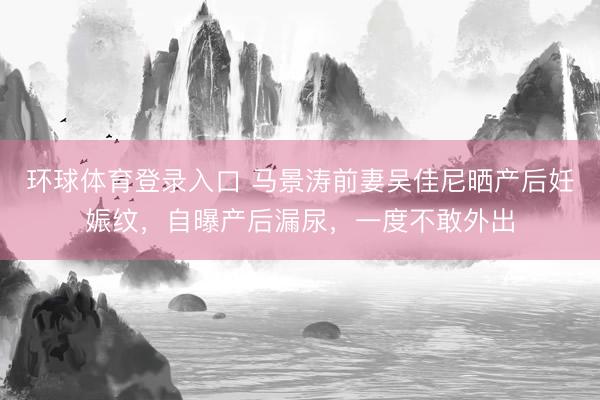 环球体育登录入口 马景涛前妻吴佳尼晒产后妊娠纹，自曝产后漏尿，一度不敢外出