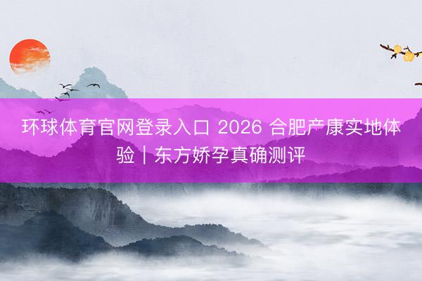 环球体育官网登录入口 2026 合肥产康实地体验｜东方娇孕真确测评