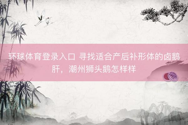 环球体育登录入口 寻找适合产后补形体的卤鹅肝，潮州狮头鹅怎样样