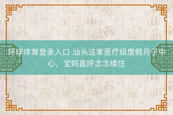 环球体育登录入口 汕头这家医疗级度假月子中心，宝妈直呼念念续住