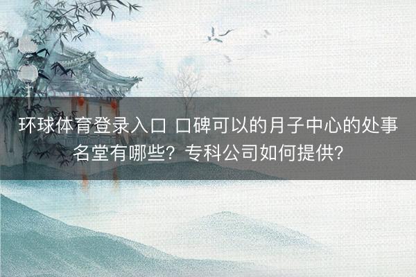 环球体育登录入口 口碑可以的月子中心的处事名堂有哪些？专科公司如何提供？