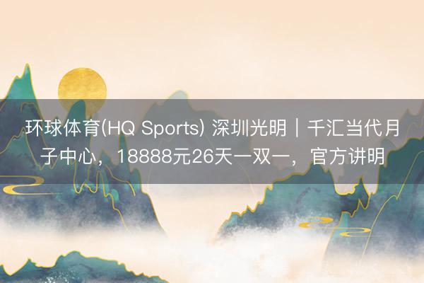 环球体育(HQ Sports) 深圳光明｜千汇当代月子中心，18888元26天一双一，官方讲明
