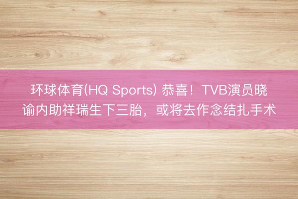 环球体育(HQ Sports) 恭喜！TVB演员晓谕内助祥瑞生下三胎，或将去作念结扎手术