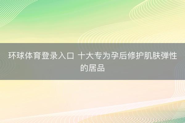 环球体育登录入口 十大专为孕后修护肌肤弹性的居品