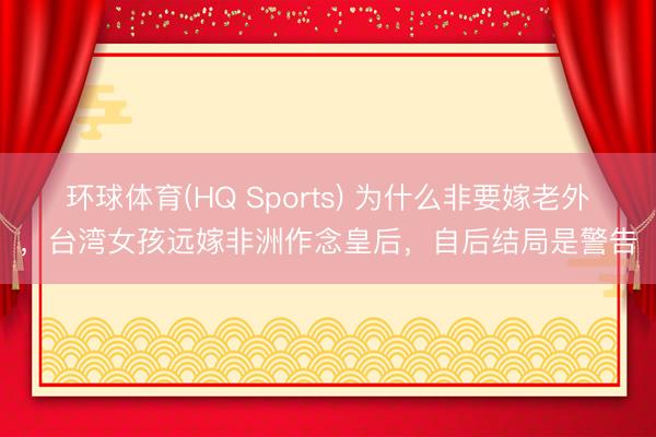 环球体育(HQ Sports) 为什么非要嫁老外，台湾女孩远嫁非洲作念皇后，自后结局是警告
